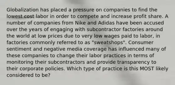 Globalization has placed a pressure on companies to find the lowest cost labor in order to compete and increase profit share. A number of companies from Nike and Adidas have been accused over the years of engaging with subcontractor factories around the world at low prices due to very low wages paid to labor, in factories commonly referred to as "sweatshops". Consumer sentiment and negative media coverage has influenced many of these companies to change their labor practices in terms of monitoring their subcontractors and provide transparency to their corporate policies. Which type of practice is this MOST likely considered to be?