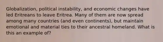 Globalization, political instability, and economic changes have led Eritreans to leave Eritrea. Many of them are now spread among many countries (and even continents), but maintain emotional and material ties to their ancestral homeland. What is this an example of?