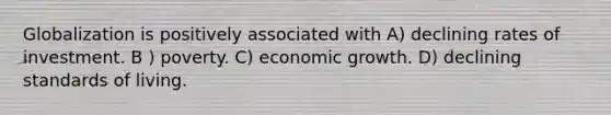 Globalization is positively associated with A) declining rates of investment. B ) poverty. C) economic growth. D) declining standards of living.