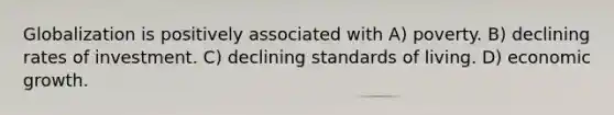 Globalization is positively associated with A) poverty. B) declining rates of investment. C) declining standards of living. D) economic growth.