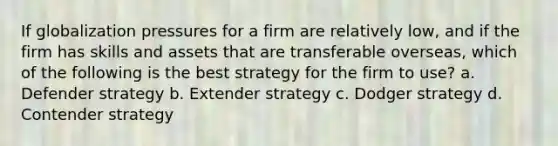 If globalization pressures for a firm are relatively low, and if the firm has skills and assets that are transferable overseas, which of the following is the best strategy for the firm to use? a. Defender strategy b. Extender strategy c. Dodger strategy d. Contender strategy