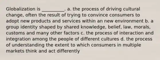 Globalization is __________. a. the process of driving cultural change, often the result of trying to convince consumers to adopt new products and services within an new environment b. a group identity shaped by shared knowledge, belief, law, morals, customs and many other factors c. the process of interaction and integration among the people of different cultures d. the process of understanding the extent to which consumers in multiple markets think and act differently