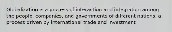 Globalization is a process of interaction and integration among the people, companies, and governments of different nations, a process driven by international trade and investment