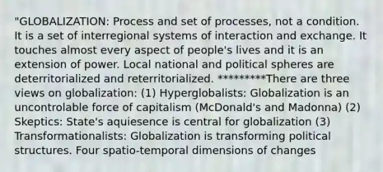 "GLOBALIZATION: Process and set of processes, not a condition. It is a set of interregional systems of interaction and exchange. It touches almost every aspect of people's lives and it is an extension of power. Local national and political spheres are deterritorialized and reterritorialized. *********There are three views on globalization: (1) Hyperglobalists: Globalization is an uncontrolable force of capitalism (McDonald's and Madonna) (2) Skeptics: State's aquiesence is central for globalization (3) Transformationalists: Globalization is transforming political structures. Four spatio-temporal dimensions of changes