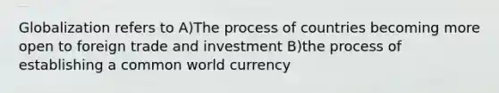 Globalization refers to A)The process of countries becoming more open to foreign trade and investment B)the process of establishing a common world currency