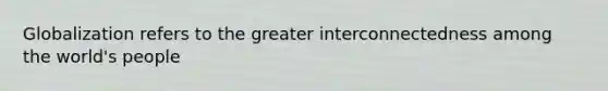 Globalization refers to the greater interconnectedness among the world's people