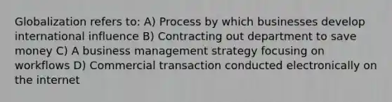 Globalization refers to: A) Process by which businesses develop international influence B) Contracting out department to save money C) A business management strategy focusing on workflows D) Commercial transaction conducted electronically on the internet