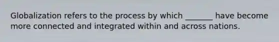 Globalization refers to the process by which _______ have become more connected and integrated within and across nations.