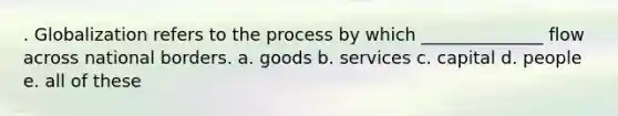 . Globalization refers to the process by which ______________ flow across national borders. a. goods b. services c. capital d. people e. all of these