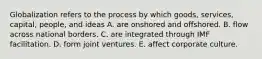 Globalization refers to the process by which goods, services, capital, people, and ideas A. are onshored and offshored. B. flow across national borders. C. are integrated through IMF facilitation. D. form joint ventures. E. affect corporate culture.