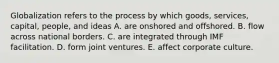 Globalization refers to the process by which goods, services, capital, people, and ideas A. are onshored and offshored. B. flow across national borders. C. are integrated through IMF facilitation. D. form joint ventures. E. affect corporate culture.