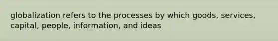 globalization refers to the processes by which goods, services, capital, people, information, and ideas