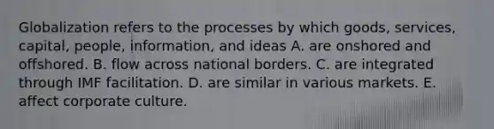 Globalization refers to the processes by which goods, services, capital, people, information, and ideas A. are onshored and offshored. B. flow across national borders. C. are integrated through IMF facilitation. D. are similar in various markets. E. affect corporate culture.