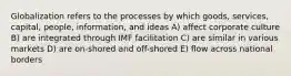 Globalization refers to the processes by which goods, services, capital, people, information, and ideas A) affect corporate culture B) are integrated through IMF facilitation C) are similar in various markets D) are on-shored and off-shored E) flow across national borders