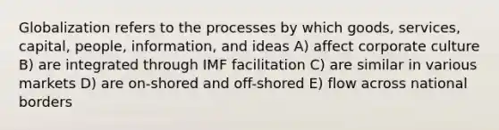 Globalization refers to the processes by which goods, services, capital, people, information, and ideas A) affect corporate culture B) are integrated through IMF facilitation C) are similar in various markets D) are on-shored and off-shored E) flow across national borders