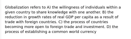 Globalization refers to A) the willingness of individuals within a given country to share knowledge with one another. B) the reduction in growth rates of real GDP per capita as a result of trade with foreign countries. C) the process of countries becoming more open to foreign trade and investment. D) the process of establishing a common world currency