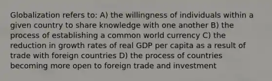 Globalization refers to: A) the willingness of individuals within a given country to share knowledge with one another B) the process of establishing a common world currency C) the reduction in growth rates of real GDP per capita as a result of trade with foreign countries D) the process of countries becoming more open to foreign trade and investment