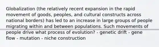 Globalization (the relatively recent expansion in the rapid movement of goods, peoples, and cultural constructs across national borders) has led to an increase in large groups of people migrating within and between populations. Such movements of people drive what process of evolution? - genetic drift - gene flow - mutation - niche construction