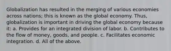 Globalization has resulted in the merging of various economies across nations; this is known as the global economy. Thus, globalization is important in driving the global economy because it: a. Provides for an integrated division of labor. b. Contributes to the flow of money, goods, and people. c. Facilitates economic integration. d. All of the above.