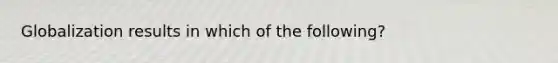 Globalization results in which of the following?