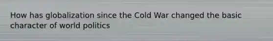 How has globalization since the Cold War changed the basic character of world politics