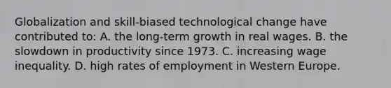 Globalization and skill-biased technological change have contributed to: A. the long-term growth in real wages. B. the slowdown in productivity since 1973. C. increasing wage inequality. D. high rates of employment in Western Europe.