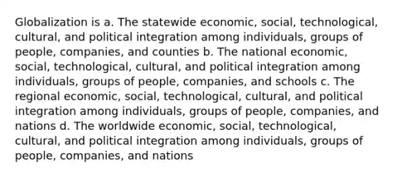 Globalization is a. The statewide economic, social, technological, cultural, and political integration among individuals, groups of people, companies, and counties b. The national economic, social, technological, cultural, and political integration among individuals, groups of people, companies, and schools c. The regional economic, social, technological, cultural, and political integration among individuals, groups of people, companies, and nations d. The worldwide economic, social, technological, cultural, and political integration among individuals, groups of people, companies, and nations