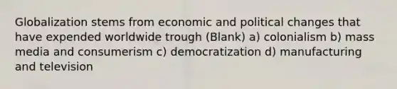 Globalization stems from economic and political changes that have expended worldwide trough (Blank) a) colonialism b) mass media and consumerism c) democratization d) manufacturing and television