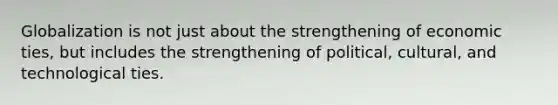 Globalization is not just about the strengthening of economic ties, but includes the strengthening of political, cultural, and technological ties.