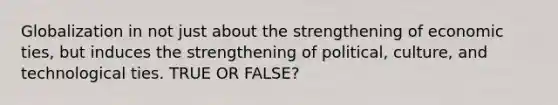 Globalization in not just about the strengthening of economic ties, but induces the strengthening of political, culture, and technological ties. TRUE OR FALSE?