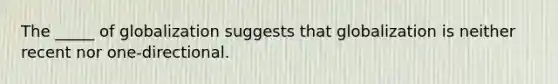 The _____ of globalization suggests that globalization is neither recent nor one-directional.
