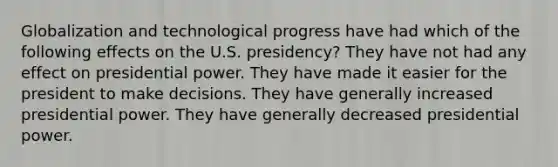 Globalization and technological progress have had which of the following effects on the U.S. presidency? They have not had any effect on presidential power. They have made it easier for the president to make decisions. They have generally increased presidential power. They have generally decreased presidential power.