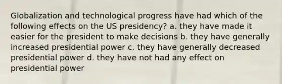 Globalization and technological progress have had which of the following effects on the US presidency? a. they have made it easier for the president to make decisions b. they have generally increased presidential power c. they have generally decreased presidential power d. they have not had any effect on presidential power