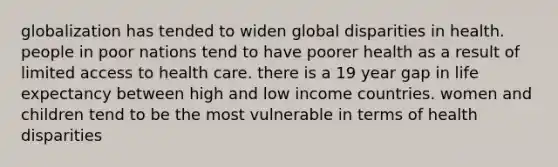 globalization has tended to widen global disparities in health. people in poor nations tend to have poorer health as a result of limited access to health care. there is a 19 year gap in life expectancy between high and low income countries. women and children tend to be the most vulnerable in terms of health disparities