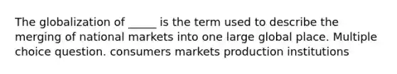 The globalization of _____ is the term used to describe the merging of national markets into one large global place. Multiple choice question. consumers markets production institutions