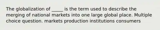 The globalization of _____ is the term used to describe the merging of national markets into one large global place. Multiple choice question. markets production institutions consumers