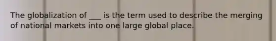 The globalization of ___ is the term used to describe the merging of national markets into one large global place.