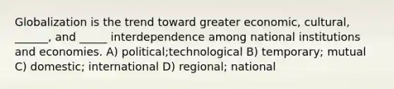 Globalization is the trend toward greater economic, cultural, ______, and _____ interdependence among national institutions and economies. A) political;technological B) temporary; mutual C) domestic; international D) regional; national