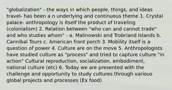 "globalization" - the ways in which people, things, and ideas travel- has been a n underlying and continuous theme 1. Crystal palace- anthropology is itself the product of traveling (colonialism) 2. Relation between "who can and cannot trade" and who studies whom" - a. Malinowski and Trobriand Islands b. Cannibal Tours c. American front porch 3. Mobility itself is a question of power 4. Culture are on the move 5. Anthropologists have studied culture as "process" and tried to capture culture "in action" Cultural reproduction, socialization, embodiment, national culture (etc) 6. Today we are presented with the challenge and opportunity to study cultures through various global projects and processes (Ex food)