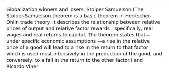 Globalization winners and losers: Stolper-Samuelson (The Stolper-Samuelson theorem is a basic theorem in Heckscher-Ohlin trade theory. It describes the relationship between relative prices of output and relative factor rewards—specifically, real wages and real returns to capital. The theorem states that—under specific economic assumptions —a rise in the relative price of a good will lead to a rise in the return to that factor which is used most intensively in the production of the good, and conversely, to a fall in the return to the other factor.) and Ricardo-Viner