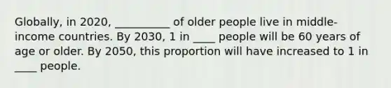 Globally, in 2020, __________ of older people live in middle-income countries. By 2030, 1 in ____ people will be 60 years of age or older. By 2050, this proportion will have increased to 1 in ____ people.