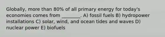 Globally, <a href='https://www.questionai.com/knowledge/keWHlEPx42-more-than' class='anchor-knowledge'>more than</a> 80% of all primary energy for today's economies comes from ________. A) fossil fuels B) hydropower installations C) solar, wind, and ocean tides and waves D) nuclear power E) biofuels