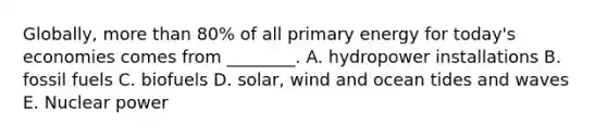 Globally, more than 80% of all primary energy for today's economies comes from ________. A. hydropower installations B. fossil fuels C. biofuels D. solar, wind and ocean tides and waves E. Nuclear power