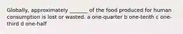 Globally, approximately _______ of the food produced for human consumption is lost or wasted. a one-quarter b one-tenth c one-third d one-half