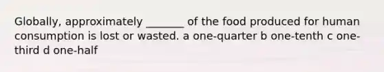 Globally, approximately _______ of the food produced for human consumption is lost or wasted. a one-quarter b one-tenth c one-third d one-half