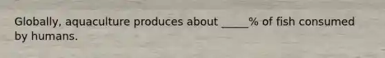 Globally, aquaculture produces about _____% of fish consumed by humans.