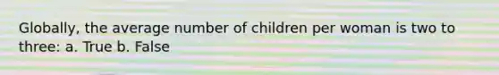 Globally, the average number of children per woman is two to three: a. True b. False