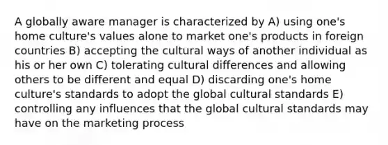 A globally aware manager is characterized by A) using one's home culture's values alone to market one's products in foreign countries B) accepting the cultural ways of another individual as his or her own C) tolerating cultural differences and allowing others to be different and equal D) discarding one's home culture's standards to adopt the global cultural standards E) controlling any influences that the global cultural standards may have on the marketing process