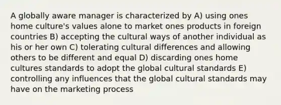 A globally aware manager is characterized by A) using ones home culture's values alone to market ones products in foreign countries B) accepting the cultural ways of another individual as his or her own C) tolerating cultural differences and allowing others to be different and equal D) discarding ones home cultures standards to adopt the global cultural standards E) controlling any influences that the global cultural standards may have on the marketing process