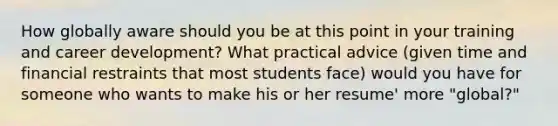 How globally aware should you be at this point in your training and career development? What practical advice (given time and financial restraints that most students face) would you have for someone who wants to make his or her resume' more "global?"